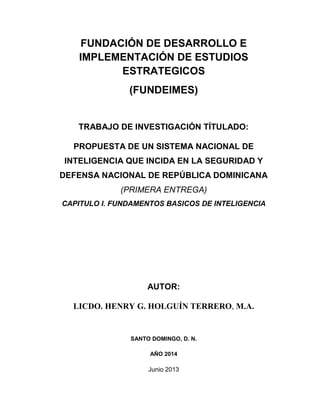 FUNDACIÓN DE DESARROLLO E
IMPLEMENTACIÓN DE ESTUDIOS
ESTRATEGICOS
(FUNDEIMES)
TRABAJO DE INVESTIGACIÓN TÍTULADO:
PROPUESTA DE UN SISTEMA NACIONAL DE
INTELIGENCIA QUE INCIDA EN LA SEGURIDAD Y
DEFENSA NACIONAL DE REPÚBLICA DOMINICANA
(PRIMERA ENTREGA)
CAPITULO I. FUNDAMENTOS BASICOS DE INTELIGENCIA
AUTOR:
LICDO. HENRY G. HOLGUÍN TERRERO, M.A.
SANTO DOMINGO, D. N.
AÑO 2014
Junio 2013
 