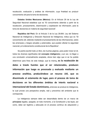 recolección, evaluación y análisis de información, cuya finalidad es producir
conocimiento útil para la toma de decisiones.
Estados Unidos Mexicanos (México): En el Artículo 29 de la Ley de
Seguridad Nacional establece que es “El conocimiento obtenido a partir de la
recolección, procesamiento, diseminación y explotación de información, para la
toma de decisiones en materia de seguridad nacional”.
República del Perú: En el Artículo 3 de la Ley 28.664, Ley del Sistema
Nacional de Inteligencia y Dirección Nacional de Inteligencia, indica que es “El
conocimiento útil, obtenido mediante el procesamiento de las informaciones, sobre
las amenazas y riesgos actuales y potenciales, que puedan afectar la seguridad
nacional y el ordenamiento constitucional de la República”.
Se podría escribir todo un libro, de muchas páginas, para poder incluir en él,
todos los diversos significados del concepto inteligencia y aun así, no llegar a
una conclusión universalmente aceptada, ahora bien algo que si se ha podido
determinar para fines de este trabajo, que la misma, es la recolección de
datos a través fuentes que al ser relacionados, producen
información que luego es procesada y evaluada mediante un
proceso analítico, produciéndose un recurso útil, que es
diseminada al estamento de lugar, para el proceso de toma de
decisiones en los diferentes ámbitos de interés nacional e
internacional del Estado dominicano, entonces se produce la inteligencia,
la cual provee una perspectiva amplia, real y preventiva del ambiente que le
corresponde.
La inteligencia siempre debe ser desarrollada dentro de un marco de
principios legales, apegada, en todo momento, a la Constitución y las leyes, así
como, debe ser legitima y adecuada en el proceso continuo de adquisición y
 