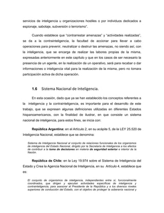 servicios de inteligencia u organizaciones hostiles o por individuos dedicados a
espionaje, sabotaje, subversión o terrorismo”.
Cuando establece que “contrarrestar amenazas” y “actividades realizadas”,
se da a la contrainteligencia, la facultad de accionar para llevar a cabo
operaciones para prevenir, neutralizar o destruir las amenazas, no siendo así, con
la inteligencia, que se encarga de realizar las labores propias de la misma,
expresadas anteriormente en este capítulo y que en los casos de ser necesario la
presencia de un agente, en la realización de un operativo, será para recabar o dar
informaciones o inteligencia vital para la realización de la misma, pero no tomara
participación activa de dicha operación.
1.6 Sistema Nacional de Inteligencia.
En esta ocasión, dado que ya se han establecido los conceptos referentes a
la inteligencia y la contrainteligencia, es importante para el desarrollo de este
trabajo, que se expresen algunas definiciones utilizadas en diferentes Estados
hispanoamericanos, con la finalidad de ilustrar, en que consiste un sistema
nacional de inteligencia, para estos fines, se inicia con:
República Argentina: en el Artículo 2, en su acápite 5, de la LEY 25.520 de
Inteligencia Nacional, establece que se denomina:
Sistema de Inteligencia Nacional al conjunto de relaciones funcionales de los organismos
de inteligencia del Estado Nacional, dirigido por la Secretaría de Inteligencia a los efectos
de contribuir a la toma de decisiones en materia de seguridad exterior e interior de la
Nación.
República de Chile: en la Ley 19.974 sobre el Sistema de Inteligencia del
Estado y Crea la Agencia Nacional de Inteligencia, en su Artículo 4, establece que
es:
El conjunto de organismos de inteligencia, independientes entre sí, funcionalmente
coordinados, que dirigen y ejecutan actividades específicas de inteligencia y
contrainteligencia, para asesorar al Presidente de la República y a los diversos niveles
superiores de conducción del Estado, con el objetivo de proteger la soberanía nacional y
 
