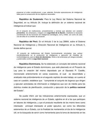 preservar el orden constitucional, y que, además, formulan apreciaciones de inteligencia
útiles para la consecución de los objetivos nacionales.
República de Guatemala: Para la Ley Marco del Sistema Nacional de
Seguridad, en su Artículo 24. Incluye la definición de un sistema nacional de
inteligencia al indicar que:
Es el conjunto de instituciones, procedimientos y normas que abordan con carácter
preventivo, las amenazas y riesgos a la seguridad de la Nación, mediante la necesaria
coordinación de las funciones de inteligencia estratégica, civil y militar, así como de cada
una de ellas en su ámbito de actuación.
República del Perú: En el Artículo 3 de la Ley 28664, sobre el Sistema
Nacional de Inteligencia y Dirección Nacional de Inteligencia en su Artículo 5,
donde define que es:
El conjunto de instituciones del Estado funcionalmente vinculadas, que actúan
coordinadamente en la producción de inteligencia y ejecución de medidas de
contrainteligencia, para la toma de decisiones, frente a las amenazas y/o riesgos actuales
y potenciales contra la seguridad nacional.
República Dominicana, Se ha elaborado un concepto del sistema nacional
de inteligencia para el Estado dominicano, que está plasmado en el Proyecto de
Ley para la creación del mismo depositado por el Diputado P. Castillo,
mencionado anteriormente en varias ocasiones, el cual es desarrollado y
analizado más profundamente en el segundo capítulo de este trabajo, en cuanto al
caso en cuestión, establece que: “comprende el conjunto de órganos que dirigen
y ejecutan actividades de información e inteligencia que son de interés para los
distintos niveles de planificación, conducción y ejecución de la política nacional
del Estado”.
Se puede inferir, por las indicaciones anteriormente expresadas, que un
sistema nacional de inteligencia de un Estado, aglutina en él a los que participan
en labores de inteligencia, y que el producto resultante de los mismo tiene como
interesado principal interesado al poder ejecutivo, así como los diferentes
estamentos de un Estado, con la finalidad de mantenerlos al día de la inteligencia
útil, en la búsqueda de servir como herramienta para la toma de decisiones en los
 