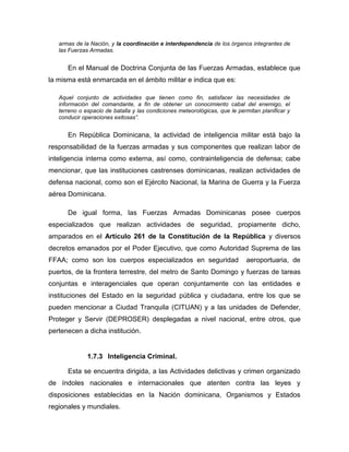 armas de la Nación, y la coordinación e interdependencia de los órganos integrantes de
las Fuerzas Armadas.
En el Manual de Doctrina Conjunta de las Fuerzas Armadas, establece que
la misma está enmarcada en el ámbito militar e indica que es:
Aquel conjunto de actividades que tienen como fin, satisfacer las necesidades de
información del comandante, a fin de obtener un conocimiento cabal del enemigo, el
terreno o espacio de batalla y las condiciones meteorológicas, que le permitan planificar y
conducir operaciones exitosas”.
En República Dominicana, la actividad de inteligencia militar está bajo la
responsabilidad de la fuerzas armadas y sus componentes que realizan labor de
inteligencia interna como externa, así como, contrainteligencia de defensa; cabe
mencionar, que las instituciones castrenses dominicanas, realizan actividades de
defensa nacional, como son el Ejército Nacional, la Marina de Guerra y la Fuerza
aérea Dominicana.
De igual forma, las Fuerzas Armadas Dominicanas posee cuerpos
especializados que realizan actividades de seguridad, propiamente dicho,
amparados en el Artículo 261 de la Constitución de la República y diversos
decretos emanados por el Poder Ejecutivo, que como Autoridad Suprema de las
FFAA; como son los cuerpos especializados en seguridad aeroportuaria, de
puertos, de la frontera terrestre, del metro de Santo Domingo y fuerzas de tareas
conjuntas e interagenciales que operan conjuntamente con las entidades e
instituciones del Estado en la seguridad pública y ciudadana, entre los que se
pueden mencionar a Ciudad Tranquila (CITUAN) y a las unidades de Defender,
Proteger y Servir (DEPROSER) desplegadas a nivel nacional, entre otros, que
pertenecen a dicha institución.
1.7.3 Inteligencia Criminal.
Esta se encuentra dirigida, a las Actividades delictivas y crimen organizado
de índoles nacionales e internacionales que atenten contra las leyes y
disposiciones establecidas en la Nación dominicana, Organismos y Estados
regionales y mundiales.
 