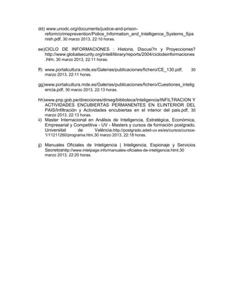 dd) www.unodc.org/documents/justice-and-prison-
reform/crimeprevention/Police_Information_and_Intelligence_Systems_Spa
nish.pdf, 30 marzo 2013, 22:10 horas.
ee)CICLO DE INFORMACIONES : Historia, Discusi?n y Proyecciones?
http://www.globalsecurity.org/intell/library/reports/2004/ciclodeinformaciones
.htm, 30 marzo 2013, 22:11 horas.
ff) www.portalcultura.mde.es/Galerias/publicaciones/fichero/CE_130.pdf, 30
marzo 2013, 22:11 horas.
gg)www.portalcultura.mde.es/Galerias/publicaciones/fichero/Cuestiones_intelig
encia.pdf, 30 marzo 2013, 22:13 horas.
hh)www.pnp.gob.pe/direcciones/dirseg/biblioteca/Inteligencia/INFILTRACION Y
ACTIVIDADES ENCUBIERTAS PERMANENTES EN ELINTERIOR DEL
PAIS/Infiltración y Actividades encubiertas en el interior del pais.pdf, 30
marzo 2013, 22:13 horas.
ii) Master Internacional en Análisis de Inteligencia, Estratégica, Económica,
Empresarial y Competitiva - UV - Masters y cursos de formación postgrado.
Universitat de València,http://postgrado.adeit-uv.es/es/cursos/cursos-
1/11211260/programa.htm,30 marzo 2013, 22:18 horas.
jj) Manuales Oficiales de Inteligencia | Inteligencia, Espionaje y Servicios
Secretoshttp://www.intelpage.info/manuales-oficiales-de-inteligencia.html,30
marzo 2013, 22:20 horas.
 