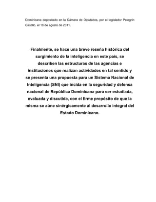 Dominicana depositado en la Cámara de Diputados, por el legislador Pelegrín
Castillo, el 18 de agosto de 2011.
Finalmente, se hace una breve reseña histórica del
surgimiento de la inteligencia en este país, se
describen las estructuras de las agencias e
instituciones que realizan actividades en tal sentido y
se presenta una propuesta para un Sistema Nacional de
Inteligencia (SNI) que incida en la seguridad y defensa
nacional de República Dominicana para ser estudiada,
evaluada y discutida, con el firme propósito de que la
misma se aúne sinérgicamente al desarrollo integral del
Estado Dominicano.
 