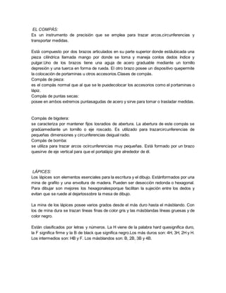EL COMPÁS:
Es un instrumento de precisión que se emplea para trazar arcos,circunferencias y
transportar medidas.
Está compuesto por dos brazos articulados en su parte superior donde estáubicada una
pieza cilíndrica llamada mango por donde se toma y maneja conlos dedos índice y
pulgar.Uno de los brazos tiene una aguja de acero graduable mediante un tornillo
depresión y una tuerca en forma de rueda. El otro brazo posee un dispositivo quepermite
la colocación de portaminas u otros accesorios.Clases de compás.
Compás de pieza:
es el compás normal que al que se le puedecolocar los accesorios como el portaminas o
lápiz.
Compás de puntas secas:
posee en ambos extremos puntasagudas de acero y sirve para tomar o trasladar medidas.
Compás de bigotera:
se caracteriza por mantener fijos losradios de abertura. La abertura de este compás se
gradúamediante un tornillo o eje roscado. Es utilizado para trazarcircunferencias de
pequeñas dimensiones y circunferencias deigual radio.
Compás de bomba:
se utiliza para trazar arcos ocircunferencias muy pequeñas. Está formado por un brazo
quesirve de eje vertical para que el portalápiz gire alrededor de él.
LÁPICES:
Los lápices son elementos esenciales para la escritura y el dibujo. Estánformados por una
mina de grafito y una envoltura de madera. Pueden ser desección redonda o hexagonal.
Para dibujar son mejores los hexagonalesporque facilitan la sujeción entre los dedos y
evitan que se ruede al dejarlossobre la mesa de dibujo.
La mina de los lápices posee varios grados desde el más duro hasta el másblando. Con
los de mina dura se trazan líneas finas de color gris y las másblandas líneas gruesas y de
color negro.
Están clasificados por letras y números. La H viene de la palabra hard quesignifica duro,
la F significa firme y la B de black que significa negro.Los más duros son: 4H, 3H, 2H y H.
Los intermedios son: HB y F. Los másblandos son: B, 2B, 3B y 4B.
 