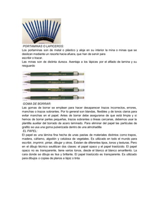 PORTAMINAS O LAPICEROS:
Los portaminas son de metal o plástico y aloja en su interior la mina o minas que se
deslizan mediante un resorte hacia afuera, que han de servir para
escribir o trazar.
Las minas son de distinta dureza. Aventaja a los lápices por el afilado de lamina y su
resguardo
GOMA DE BORRAR:
Las gomas de borrar se emplean para hacer desaparecer trazos incorrectos, errores,
manchas o trazos sobrantes. Por lo general son blandas, flexibles y de tonos claros para
evitar manchas en el papel. Antes de borrar debe asegurarse de que está limpia y si
hemos de borrar partes pequeñas, trazos sobrantes o líneas cercanas, debemos usar la
plantilla auxiliar del borrado de acero laminado. Para eliminar del papel las partículas de
grafito se usa una goma pulverizada dentro de una almohadilla
EL PAPEL:
El papel es una lámina fina hecha de unas pastas de materiales distintos como trapos,
madera, cáñamo, algodón y celulosa de vegetales. Es utilizado en todo el mundo para
escribir, imprimir, pintar, dibujar y otros. Existen de diferentes tipos, tonos y texturas. Pero
en el dibujo técnico seutilizan dos clases: el papel opaco y el papel traslúcido. El papel
opaco no es transparente, tiene varios tonos, desde el blanco al blanco amarillento. La
cara donde se dibuja es lisa y brillante. El papel traslúcido es transparente. Es utilizado
para dibujos o copias de planos a lápiz o tinta
 