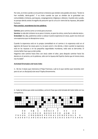 9
Por esto, es triste cuando se encuentran cristianos que olvidan esta palabra de Jesús: "Gratis lo
han recibido, denlo gratis". Y es triste cuando las que se olvidan de la gratuidad son
comunidades cristianas, parroquias, congregaciones religiosas o diócesis. Cuando esto sucede,
es porque detrás existe el engaño de presumir que la salvación viene de las riquezas, del poder
humano.
Para concluir, recordemos las tres palabras.
Camino: pero camino como un envío para anunciar.
Servicio: la vida del cristiano no es para sí mismo, es para los otros, como fue la vida de Jesús».
Gratuidad: Así, dijo, podremos volver a colocar nuestra esperanza en Jesús, quien nos envía así
una esperanza que no decepciona nunca.
Cuando la esperanza está en la propia comodidad en el camino o la esperanza está en el
egoísmo de buscar las cosas para sí y no para servir a los demás, o bien cuando la esperanza
está en las riquezas o en las pequeñas seguridades mundanas, todo esto se derrumba. El
mismo Señor hace que se derrumbe.
Hagamos este camino hacia Dios con Jesús sobre el altar, para después caminar hacia los
demás en el servicio y en la pobreza, sólo con la riqueza del Espíritu Santo que el mismo Jesús
nos ha dado”.
Actividad Orientadora del texto leído:
1.- De las 3 claves que menciona el Papa Francisco, cuál es la que sientes que necesitas vivir
para tú ser un discípulo/a de Jesús? Explica brevemente.
_____________________________________________________________________________
_____________________________________________________________________________
_____________________________________________________________________________
_____________________________________________________________________________
2.- Sube las letras que están escondidas y arma la frase que está tomada del texto leído con tus
compañeros.
 