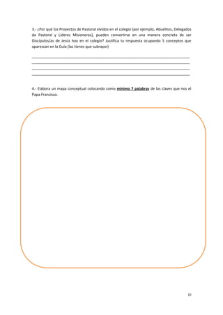 10
3.- ¿Por qué los Proyectos de Pastoral vividos en el colegio (por ejemplo, Abuelitos, Delegados
de Pastoral y Líderes Misioneros), pueden convertirse en una manera concreta de ser
Discípulos/as de Jesús hoy en el colegio? Justifica tu respuesta ocupando 5 conceptos que
aparezcan en la Guía (las tienes que subrayar)
_____________________________________________________________________________
_____________________________________________________________________________
_____________________________________________________________________________
_____________________________________________________________________________
4.- Elabora un mapa conceptual colocando como mínimo 7 palabras de las claves que nos el
Papa Francisco.
 