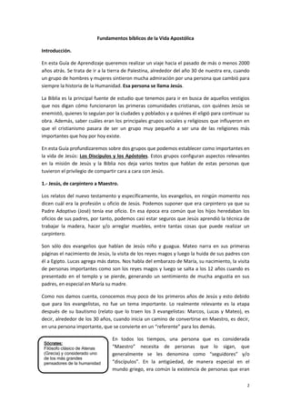 2
Sócrates:
Filósofo clásico de Atenas
(Grecia) y considerado uno
de los más grandes
pensadores de la humanidad
Fundamentos bíblicos de la Vida Apostólica
Introducción.
En esta Guía de Aprendizaje queremos realizar un viaje hacia el pasado de más o menos 2000
años atrás. Se trata de ir a la tierra de Palestina, alrededor del año 30 de nuestra era, cuando
un grupo de hombres y mujeres sintieron mucha admiración por una persona que cambió para
siempre la historia de la Humanidad. Esa persona se llama Jesús.
La Biblia es la principal fuente de estudio que tenemos para ir en busca de aquellos vestigios
que nos digan cómo funcionaron las primeras comunidades cristianas, con quiénes Jesús se
enemistó, quienes lo seguían por la ciudades y poblados y a quiénes él eligió para continuar su
obra. Además, saber cuáles eran los principales grupos sociales y religiosos que influyeron en
que el cristianismo pasara de ser un grupo muy pequeño a ser una de las religiones más
importantes que hoy por hoy existe.
En esta Guía profundizaremos sobre dos grupos que podemos establecer como importantes en
la vida de Jesús: Los Discípulos y los Apóstoles. Estos grupos configuran aspectos relevantes
en la misión de Jesús y la Biblia nos deja varios textos que hablan de estas personas que
tuvieron el privilegio de compartir cara a cara con Jesús.
1.- Jesús, de carpintero a Maestro.
Los relatos del nuevo testamento y específicamente, los evangelios, en ningún momento nos
dicen cuál era la profesión u oficio de Jesús. Podemos suponer que era carpintero ya que su
Padre Adoptivo (José) tenía ese oficio. En esa época era común que los hijos heredaban los
oficios de sus padres, por tanto, podemos casi estar seguros que Jesús aprendió la técnica de
trabajar la madera, hacer y/o arreglar muebles, entre tantas cosas que puede realizar un
carpintero.
Son sólo dos evangelios que hablan de Jesús niño y guagua. Mateo narra en sus primeras
páginas el nacimiento de Jesús, la visita de los reyes magos y luego la huida de sus padres con
él a Egipto. Lucas agrega más datos. Nos habla del embarazo de María, su nacimiento, la visita
de personas importantes como son los reyes magos y luego se salta a los 12 años cuando es
presentado en el templo y se pierde, generando un sentimiento de mucha angustia en sus
padres, en especial en María su madre.
Como nos damos cuenta, conocemos muy poco de los primeros años de Jesús y esto debido
que para los evangelistas, no fue un tema importante. Lo realmente relevante es la etapa
después de su bautismo (relato que lo traen los 3 evangelistas: Marcos, Lucas y Mateo), es
decir, alrededor de los 30 años, cuando inicia un camino de convertirse en Maestro, es decir,
en una persona importante, que se convierte en un “referente” para los demás.
En todos los tiempos, una persona que es considerada
“Maestro” necesita de personas que lo sigan, que
generalmente se les denomina como “seguidores” y/o
“discípulos”. En la antigüedad, de manera especial en el
mundo griego, era común la existencia de personas que eran
 