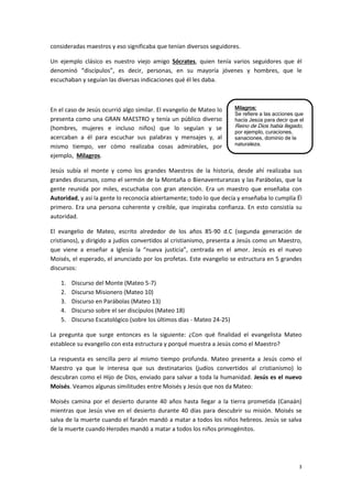 3
Milagros:
Se refiere a las acciones que
hacía Jesús para decir que el
Reino de Dios había llegado,
por ejemplo, curaciones,
sanaciones, dominio de la
naturaleza.
consideradas maestros y eso significaba que tenían diversos seguidores.
Un ejemplo clásico es nuestro viejo amigo Sócrates, quien tenía varios seguidores que él
denominó “discípulos”, es decir, personas, en su mayoría jóvenes y hombres, que le
escuchaban y seguían las diversas indicaciones qué él les daba.
En el caso de Jesús ocurrió algo similar. El evangelio de Mateo lo
presenta como una GRAN MAESTRO y tenía un público diverso
(hombres, mujeres e incluso niños) que lo seguían y se
acercaban a él para escuchar sus palabras y mensajes y, al
mismo tiempo, ver cómo realizaba cosas admirables, por
ejemplo, Milagros.
Jesús subía el monte y como los grandes Maestros de la historia, desde ahí realizaba sus
grandes discursos, como el sermón de la Montaña o Bienaventuranzas y las Parábolas, que la
gente reunida por miles, escuchaba con gran atención. Era un maestro que enseñaba con
Autoridad, y así la gente lo reconocía abiertamente; todo lo que decía y enseñaba lo cumplía Él
primero. Era una persona coherente y creíble, que inspiraba confianza. En esto consistía su
autoridad.
El evangelio de Mateo, escrito alrededor de los años 85-90 d.C (segunda generación de
cristianos), y dirigido a judíos convertidos al cristianismo, presenta a Jesús como un Maestro,
que viene a enseñar a Iglesia la “nueva justicia”, centrada en el amor. Jesús es el nuevo
Moisés, el esperado, el anunciado por los profetas. Este evangelio se estructura en 5 grandes
discursos:
1. Discurso del Monte (Mateo 5-7)
2. Discurso Misionero (Mateo 10)
3. Discurso en Parábolas (Mateo 13)
4. Discurso sobre el ser discípulos (Mateo 18)
5. Discurso Escatológico (sobre los últimos días - Mateo 24-25)
La pregunta que surge entonces es la siguiente: ¿Con qué finalidad el evangelista Mateo
establece su evangelio con esta estructura y porqué muestra a Jesús como el Maestro?
La respuesta es sencilla pero al mismo tiempo profunda. Mateo presenta a Jesús como el
Maestro ya que le interesa que sus destinatarios (judíos convertidos al cristianismo) lo
descubran como el Hijo de Dios, enviado para salvar a toda la humanidad. Jesús es el nuevo
Moisés. Veamos algunas similitudes entre Moisés y Jesús que nos da Mateo:
Moisés camina por el desierto durante 40 años hasta llegar a la tierra prometida (Canaán)
mientras que Jesús vive en el desierto durante 40 días para descubrir su misión. Moisés se
salva de la muerte cuando el faraón mandó a matar a todos los niños hebreos. Jesús se salva
de la muerte cuando Herodes mandó a matar a todos los niños primogénitos.
 
