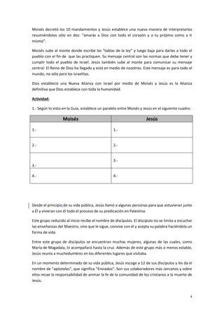 4
Moisés decretó los 10 mandamientos y Jesús establece una nueva manera de interpretarlos
resumiéndolos sólo en dos: “amarás a Dios con todo el corazón y a tu prójimo como a ti
mismo”.
Moisés sube al monte donde escribe las “tablas de la ley” y luego baja para darlas a todo el
pueblo con el fin de que las practiquen. Su mensaje central son las normas que debe tener y
cumplir todo el pueblo de Israel. Jesús también sube al monte para comunicar su mensaje
central: El Reino de Dios ha llegado y está en medio de nosotros. Este mensaje es para todo el
mundo, no sólo para los israelitas.
Dios estableció una Nueva Alianza con Israel por medio de Moisés y Jesús es la Alianza
definitiva que Dios establece con toda la humanidad.
Actividad:
1.- Según lo visto en la Guía, establece un paralelo entre Moisés y Jesús en el siguiente cuadro:
Moisés Jesús
1.- 1.-
2.- 2.-
3.-
3.-
4.- 4.-
Desde el principio de su vida pública, Jesús llamó a algunas personas para que estuvieran junto
a Él y vivieran con él todo el proceso de su predicación en Palestina.
Este grupo reducido al inicio recibe el nombre de discípulos. El discípulo no se limita a escuchar
las enseñanzas del Maestro, sino que le sigue, convive con él y acepta su palabra haciéndola un
forma de vida.
Entre este grupo de discípulos se encuentran muchas mujeres, algunas de las cuales, como
María de Magadala, lo acompañará hasta la cruz. Además de este grupo más o menos estable,
Jesús reunía a muchedumbres en los diferentes lugares que visitaba.
En un momento determinado de su vida pública, Jesús escoge a 12 de sus discípulos y les da el
nombre de “apóstoles”, que significa “Enviados”. Son sus colaboradores más cercanos y sobre
ellos recae la responsabilidad de animar la fe de la comunidad de los cristianos a la muerte de
Jesús.
 