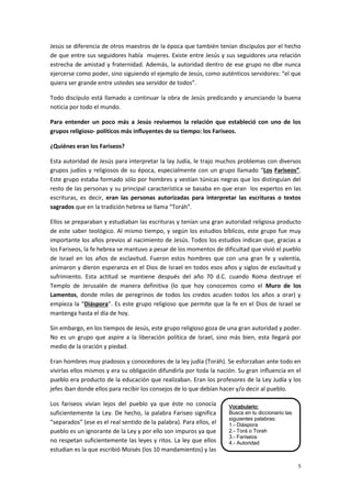 5
Vocabulario:
Busca en tu diccionario las
siguientes palabras:
1.- Diáspora
2.- Torá o Torah
3.- Fariseos
4.- Autoridad
5.- Milagro
Jesús se diferencia de otros maestros de la época que también tenían discípulos por el hecho
de que entre sus seguidores había mujeres. Existe entre Jesús y sus seguidores una relación
estrecha de amistad y fraternidad. Además, la autoridad dentro de ese grupo no dbe nunca
ejercerse como poder, sino siguiendo el ejemplo de Jesús, como auténticos servidores: “el que
quiera ser grande entre ustedes sea servidor de todos”.
Todo discípulo está llamado a continuar la obra de Jesús predicando y anunciando la buena
noticia por todo el mundo.
Para entender un poco más a Jesús revisemos la relación que estableció con uno de los
grupos religioso- políticos más influyentes de su tiempo: los Fariseos.
¿Quiénes eran los Fariseos?
Esta autoridad de Jesús para interpretar la lay Judía, le trajo muchos problemas con diversos
grupos judíos y religiosos de su época, especialmente con un grupo llamado “Los Fariseos”.
Este grupo estaba formado sólo por hombres y vestían túnicas negras que los distinguían del
resto de las personas y su principal característica se basaba en que eran los expertos en las
escrituras, es decir, eran las personas autorizadas para interpretar las escrituras o textos
sagrados que en la tradición hebrea se llama “Toráh”.
Ellos se preparaban y estudiaban las escrituras y tenían una gran autoridad religiosa producto
de este saber teológico. Al mismo tiempo, y según los estudios bíblicos, este grupo fue muy
importante los años previos al nacimiento de Jesús. Todos los estudios indican que, gracias a
los Fariseos, la fe hebrea se mantuvo a pesar de los momentos de dificultad que vivió el pueblo
de Israel en los años de esclavitud. Fueron estos hombres que con una gran fe y valentía,
animaron y dieron esperanza en el Dios de Israel en todos esos años y siglos de esclavitud y
sufrimiento. Esta actitud se mantiene después del año 70 d.C. cuando Roma destruye el
Templo de Jerusalén de manera definitiva (lo que hoy conocemos como el Muro de los
Lamentos, donde miles de peregrinos de todos los credos acuden todos los años a orar) y
empieza la “Diáspora”. Es este grupo religioso que permite que la fe en el Dios de Israel se
mantenga hasta el día de hoy.
Sin embargo, en los tiempos de Jesús, este grupo religioso goza de una gran autoridad y poder.
No es un grupo que aspire a la liberación política de Israel, sino más bien, esta llegará por
medio de la oración y piedad.
Eran hombres muy piadosos y conocedores de la ley judía (Toráh). Se esforzaban ante todo en
vivirlas ellos mismos y era su obligación difundirla por toda la nación. Su gran influencia en el
pueblo era producto de la educación que realizaban. Eran los profesores de la Ley Judía y los
jefes iban donde ellos para recibir los consejos de lo que debían hacer y/o decir al pueblo.
Los fariseos vivían lejos del pueblo ya que éste no conocía
suficientemente la Ley. De hecho, la palabra Fariseo significa
“separados” (ese es el real sentido de la palabra). Para ellos, el
pueblo es un ignorante de la Ley y por ello son impuros ya que
no respetan suficientemente las leyes y ritos. La ley que ellos
estudian es la que escribió Moisés (los 10 mandamientos) y las
 