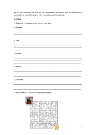 6
que no se escribieron sino que se fue transmitiendo de manera oral de generación en
generación. La ley oral tiene tanto valor e importancia como la escrita.
Actividad:
1.- Desarrolla el Vocabulario que aparece en la Guía
a) Diáspora:
_____________________________________________________________________________
_____________________________________________________________________________
____________________________________________________________________________
b) Torá:
_____________________________________________________________________________
_____________________________________________________________________________
____________________________________________________________________________
c) Fariseos:
_____________________________________________________________________________
_____________________________________________________________________________
____________________________________________________________________________
d) Milagro:
_____________________________________________________________________________
_____________________________________________________________________________
____________________________________________________________________________
e) Autoridad:
_____________________________________________________________________________
_____________________________________________________________________________
____________________________________________________________________________
3.- Ayuda a Moisés a encontrar el Pokemón perdido:
 