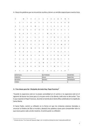 7
4.- Busca las palabras que se encuentran ocultas y tienen un sentido especial para nuestra Guía
D W T H Z S S E A U Q R M S
I U F F B X E E U H T C X A O
A T C B D M L T P S D S U E E
S O U A S D O P H A E K G S S
P R A A T R T I W K R J J T I
O A F G I G S F S Y N A L R R
R H S D H B O F J E R F D O A
A X A F P F P B R T S K W O F
E D Q U W H A K M S Z U A K S
O R G A L I M K I F P N Z V L
E T G D Q Y H K X E P Q U A A
T S U G V J L W N Z Z N F I V
H V U U P P Q W X J P P C T S
Q X Y N K O O D E T W A I V Z
V Y J Q H J S C V K Z F V O
I
APOSTOLES AUTORIDAD DIASPORA
FARISEOS JESUS MAESTRO
MILAGRO MOISES SEPARADOS
TORAH
2.- Tres claves para Ser Discípulos de Jesús Hoy: Papa Francisco1
"Cuando la esperanza está en la propia comodidad en el camino o la esperanza está en el
egoísmo de buscar las cosas para sí y no para servir a los demás, todo esto se derrumba." Fue
lo que expresó el Papa Francisco, durante la homilía de la Santa Misa celebrada en la Capilla de
Santa Marta.
El Santo Padre, centró su reflexión en la forma en que los cristianos estamos llamados a
anunciar la Palabra de Dios al mundo y destacó tres palabras claves para comprender bien lo
que Jesús quiere cada uno de nosotros. A continuación su reflexión:
1
Tomado del texto “Tres Claves del Papa para llegar a ser un auténtico discípulo de Jesús” www.pildorasdefe.net
 