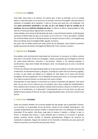 8
1.- Primera clave: Camino
Ante todo, Jesús envía a un camino. Un camino que, si bien se entiende, no es un simple
paseo. Lo que hace Jesús, es un envío con un mensaje: anunciar el Evangelio, salir para llevar la
salvación, el Evangelio de la salvación. Y esta es la tarea que Jesús da a sus discípulos. Por
ello, quien permanece paralizado y no sale, no da a los demás lo que ha recibido en el
bautismo, no es un auténtico discípulo de Jesús. En efecto, le falta la misionariedad, le falta
salir de sí mismo para llevar algo de bien a los demás
Existe también, otro itinerario del discípulo de Jesús, o sea el itinerario interior, el del discípulo
que busca al Señor todos los días, en la oración, en la meditación. Y no es secundario. También
ese itinerario debe recorrer el discípulo porque no siempre se busca a Dios, y el Evangelio que
lleva a los demás será un Evangelio débil, aguado, sin fuerza.
Así, pues, hay un doble camino que Jesús quiere de sus discípulos. Esto contiene la primera
palabra que pone de relieve el Evangelio de Mateo (10,7-13): «caminar, camino».
2.- Segunda clave: El servicio.
Esta palabra, está estrictamente relacionada con la primera. Es necesario, en efecto, caminar
para servir a los demás. Se lee en el Evangelio: «Vayan y proclamen que ha llegado el reino de
los cielos. Sanen enfermos, resuciten a los muertos, limpien a los leprosos, expulsen a
los demonios». Aquí está el deber del discípulo: servir. Un discípulo que no sirve a los demás
no es cristiano.
El Punto de referencia de cada discípulo debe ser lo que Jesús predicó en las dos columnas del
cristianismo: las bienaventuranzas y, después, el protocolo a partir del cual seremos juzgados,
es decir, el que indicó san Mateo en el capítulo 25. Este debe ser el marco del servicio
evangélico. No hay escapatorias: «Si un discípulo no camina para servir, no sirve para caminar.
Si su vida no es para el servicio, no sirve para vivir como cristiano.
Precisamente en este aspecto se encuentra en muchos la tentación del egoísmo. Está quien
dice: «Sí, yo soy cristiano, estoy en paz, me confieso, voy a misa, cumplo los mandamientos».
Pero, ¿dónde está el servicio a los demás? ¿Dónde está el servicio a Jesús en el enfermo, en el
preso, en el hambriento, en el desnudo? Y precisamente esto es lo que Jesús nos dijo que
debemos hacer porque Él está allí. He aquí, la segunda palabra clave: el servicio a Cristo en los
demás.
3.- Tercera clave: Gratuidad
Existe una relación también con la tercera palabra de este pasaje, que es gratuidad. Caminar,
en el servicio, en la gratuidad. Se lee de hecho: «Gratis lo han recibido, denlo gratis». Una
cuestión fundamental que empuja al Señor a aclararla bien por si los discípulos no hubiesen
entendido. Él les explica: «No lleven nada para el camino, ni bastón, ni alforja, ni pan, ni
dinero, ni tampoco dos túnicas ». Como diciendo que el camino en el servicio es gratuito
porque nosotros hemos recibido la salvación gratuitamente. Ninguno de nosotros ha
comprado la salvación, ninguno de nosotros la ha merecido: la tenemos por pura gracia del
Padre en Jesucristo, en el sacrificio de Jesucristo mismo.
 