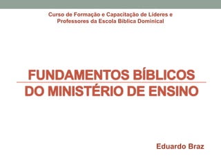 FUNDAMENTOS BÍBLICOS
DO MINISTÉRIO DE ENSINO
Curso de Formação e Capacitação de Líderes e
Professores da Escola Bíblica Dominical
Eduardo Braz
 