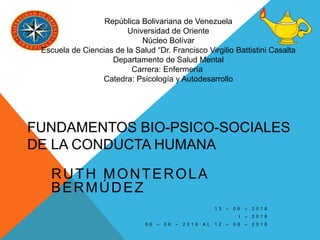 FUNDAMENTOS BIO-PSICO-SOCIALES
DE LA CONDUCTA HUMANA
RUTH MONTEROLA
BERMÚDEZ
1 3 – 0 6 – 2 0 1 6
I – 2 0 1 6
0 6 – 0 6 – 2 0 1 6 A L 1 2 – 0 8 – 2 0 1 6
República Bolivariana de Venezuela
Universidad de Oriente
Núcleo Bolívar
Escuela de Ciencias de la Salud “Dr. Francisco Virgilio Battistini Casalta
Departamento de Salud Mental
Carrera: Enfermería
Catedra: Psicología y Autodesarrollo
 