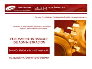 FUNDAMENTOS BÁSICOS DE ADMINISTRACIÓN MG. ROBERT W. CARRUITERO SALDAÑA Escuela Contabilidad: Fundamentos Básicos de la Administración “… .La ventaja se la lleva aquel que aprovecha el momento  oportuno. Johann Wolfgang Von Gorthe.”   Evolución Histórica de la Administración 