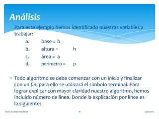 Para este ejemplo hemos identificado nuestras variables a
trabajar:
a. base = b
b. altura = h
c. área = a
d. perímetro = p
Todo algoritmo se debe comenzar con un inicio y finalizar
con un fin, para ello se utilizará el símbolo terminal. Para
lograr explicar con mayor claridad nuestro algoritmo, hemos
incluido número de línea. Donde la explicación por línea es
la siguiente:
Análisis
14/05/2013Carlos Castillo Valladares 16
 