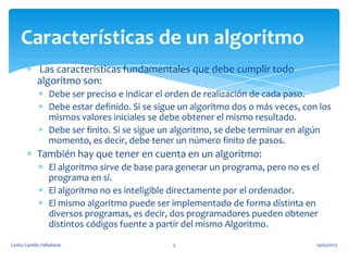 Las características fundamentales que debe cumplir todo
algoritmo son:
Debe ser preciso e indicar el orden de realización de cada paso.
Debe estar definido. Si se sigue un algoritmo dos o más veces, con los
mismos valores iniciales se debe obtener el mismo resultado.
Debe ser finito. Si se sigue un algoritmo, se debe terminar en algún
momento, es decir, debe tener un número finito de pasos.
También hay que tener en cuenta en un algoritmo:
El algoritmo sirve de base para generar un programa, pero no es el
programa en sí.
El algoritmo no es inteligible directamente por el ordenador.
El mismo algoritmo puede ser implementado de forma distinta en
diversos programas, es decir, dos programadores pueden obtener
distintos códigos fuente a partir del mismo Algoritmo.
Características de un algoritmo
14/05/2013Carlos Castillo Valladares 3
 