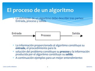 La definición de un algoritmo debe describir tres partes:
Entrada, proceso y salida.
La información proporcionada al algoritmo constituye su
entrada, el procedimiento para la
solución del problema constituye su proceso y la información
producida por el algoritmo constituye su salida.
A continuación ejemplos para un mejor entendimiento:
El proceso de un algoritmo
14/05/2013Carlos Castillo Valladares 4
 