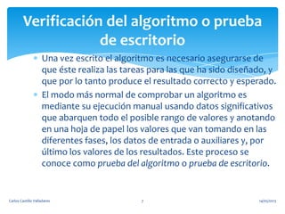 Una vez escrito el algoritmo es necesario asegurarse de
que éste realiza las tareas para las que ha sido diseñado, y
que por lo tanto produce el resultado correcto y esperado.
El modo más normal de comprobar un algoritmo es
mediante su ejecución manual usando datos significativos
que abarquen todo el posible rango de valores y anotando
en una hoja de papel los valores que van tomando en las
diferentes fases, los datos de entrada o auxiliares y, por
último los valores de los resultados. Este proceso se
conoce como prueba del algoritmo o prueba de escritorio.
Verificación del algoritmo o prueba
de escritorio
14/05/2013Carlos Castillo Valladares 7
 