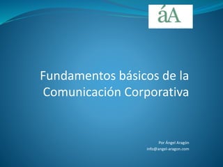 Fundamentos básicos de la
Comunicación Corporativa
Por Ángel Aragón
info@angel-aragon.com
 