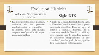 Evolución Histórica 
Revolución Norteamericana 
y Francesa 
• Las nuevas instituciones políticas, 
derivadas de los procesos 
revolucionarios, se consolidan y 
la doctrina sobre esta materia 
adquiere configuración de mayor 
contenido jurídico. 
Siglo XIX 
• A partir de la segunda mitad de este siglo, 
el Derecho Constitucional alcanza plena 
autonomía científica. Esto se logra al 
librarse la naciente disciplina de la 
contaminación de la filosofía, la política y 
otras ciencias, que le impedían alcanzar 
un desarrollo independiente. A ello 
contribuyó, en alto grado, la propagación 
de la Constitución política escrita. 
 