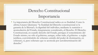 Derecho Constitucional 
Importancia 
• La importancia del Derecho Constitucional radica en su finalidad. Como lo 
afirma Linares Quintana: “la finalidad del Derecho constitucional es la 
garantía de la libertad y la dignidad del individuo, mediante la sumisión o 
acomodación del Estado, íntegramente considerado, al Derecho. El Derecho 
Constitucional, en cuando derecho del Estado, persigue el sometimiento del 
Estado mismo, no sólo al gobierno, aunque, sobre todo, al gobierno -a reglas 
jurídicas, convirtiéndolo de soberano asistido del poder de dominación, en 
soberano, sí, pero soberano que se acomoda por autodeterminación del 
derecho.” 

