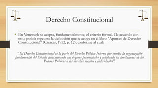 Derecho Constitucional 
• En Venezuela se acepta, fundamentalmente, el criterio formal. De acuerdo con 
esto, podría repetirse la definición que se acoge en el libro "Apuntes de Derecho 
Constitucional" (Caracas, 1952, p. 12), conforme al cual: 
“El Derecho Constitucional es la parte del Derecho Público Interno que estudia la organización 
fundamental del Estado, determinando sus órganos primordiales y señalando las limitaciones de los 
Poderes Públicos a los derechos sociales e individuales". 
 