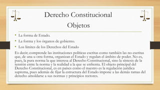 Derecho Constitucional 
Objetos 
• La forma de Estado. 
• La forma y los órganos de gobierno. 
• Los límites de los Derechos del Estado 
Es decir; comprende las instituciones políticas escritas como también las no escritas 
que, de una u otra forma, organizan el Estado y regulan el ámbito de poder. No es, 
pues, la pura norma la que interesa al Derecho Constitucional, sino la síntesis de la 
tensión entre la norma y la realidad a la que se enfrenta. El objeto principal del 
Derecho Constitucional, es en países como el nuestro es la regulación jurídica 
suprema, pues además de fijar la estructura del Estado impone a las demás ramas del 
derecho amoldarse a sus normas y principios rectores. 
 