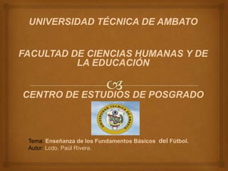 UNIVERSIDAD TÉCNICA DE AMBATO


FACULTAD DE CIENCIAS HUMANAS Y DE
          LA EDUCACIÓN


CENTRO DE ESTUDIOS DE POSGRADO



 Tema: Enseñanza de los Fundamentos Básicos del Fútbol.
 Autor: Lcdo. Paúl Rivera.
 