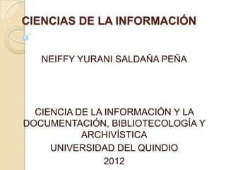 CIENCIAS DE LA INFORMACIÓN


   NEIFFY YURANI SALDAÑA PEÑA




  CIENCIA DE LA INFORMACIÓN Y LA
DOCUMENTACIÓN, BIBLIOTECOLOGÍA Y
           ARCHIVÍSTICA
     UNIVERSIDAD DEL QUINDIO
                2012
 