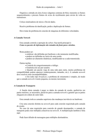 Redes de computadores - Aula 3
FIEC – Professor Sérgio Furgeri
Organiza a entrada em data frames (algumas centenas de bits), transmite os frames
sequencialmente e procura frames de aviso de recebimento para enviar de volta ao
transmissor.
Coloca sinalizadores de início e fim de dados.
Resolve problemas de danificação, perda e duplicação de frames.
Deve tratar do problema de conexão de máquinas de diferentes velocidades.
A Camada Network
Esta camada controla a operação da subnet. Sua tarefa principal é:
Como os pacotes de informação são roteados da fonte para o destino.
Rotas podem ser:
• estáticas: são definidas por hardware e são raramente modificadas.
• podem ser definidas no início de uma sessão.
• podem ser altamente dinâmicas, modificando-se a cada transmissão.
Outras tarefas:
• Controle de congestionamento e tráfego.
• Estatística de uso por usuário.
• Quando um pacote viaja de uma rede para outra, muitos problemas de
compatibilidade podem aparecer (endereçamento, tamanho, etc.). A camada network
deve resolver estas incompatibilidades.
• Em redes tipo broadcast, o problema de roteamento é simples, de modo
que a camada network é muito pequena, ou mesmo inexistente.
A Camada de Transporte
A função desta camada é pegar os dados da camada de sessão, quebrá-los em
partes menores, se necessário, passá-los para a camada network e garantir que as partes
cheguem em ordem do outro lado.
Esta camada isola as camadas superiores das mudanças inevitáveis no hardware.
Cria uma conexão distinta na network para cada conexão requisitada pela camada
de sessão.
No caso de uma requisição para conexão de grande desempenho, a camada de
transporte pode criar múltiplas conectivas na network. A multiplexação também é feita
aqui.
Pode fazer difusão de mensagens para múltiplos destinatários.
 