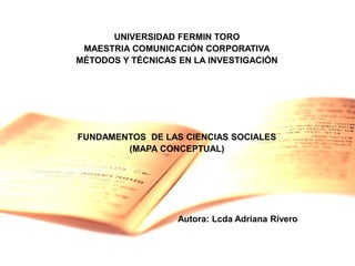 UNIVERSIDAD FERMIN TORO
MAESTRIA COMUNICACIÓN CORPORATIVA
MÉTODOS Y TÉCNICAS EN LA INVESTIGACIÓN
FUNDAMENTOS DE LAS CIENCIAS SOCIALES
(MAPA CONCEPTUAL)
Autora: Lcda Adriana Rivero
 