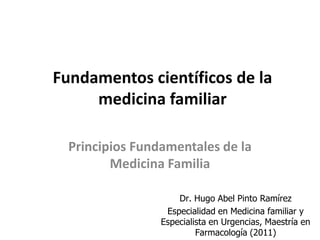Fundamentos científicos de la
     medicina familiar

  Principios Fundamentales de la
         Medicina Familia

                     Dr. Hugo Abel Pinto Ramírez
                  Especialidad en Medicina familiar y
                 Especialista en Urgencias, Maestría en
                          Farmacología (2011)
 