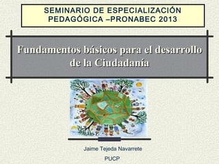 SEMINARIO DE ESPECIALIZACIÓN
PEDAGÓGICA –PRONABEC 2013

Fundamentos básicos para el desarrollo
de la Ciudadanía

Jaime Tejeda Navarrete
PUCP

 