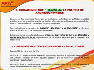 2. ORGANISMOS QUE2. ORGANISMOS QUE FORMULANFORMULAN LA POLITICA DELA POLITICA DE
COMERCIO EXTERIORCOMERCIO EXTERIOR
Basados en los parámetros fijados por las instituciones definidoras de políticas, señaladas
anteriormente, los siguientes organismos diseñan y formulan las políticas de comercio exterior,
teniendo en cuenta las circunstancias y necesidades del país.
Son instituciones encargadas de orientar, asesorar y recomendar al Gobierno
Nacional sobre la adopción de las políticas del sector.
Estos organismos tienen facultades para presentar proyectos de Ley y de Decretos y
de expedir Resoluciones reglamentarias de las normas expedidas por el Congreso y la
Presidencia.
2.1 CONSEJO NACIONAL DE POLIITCA ECONOMICA Y SOCIAL “CONPES”2.1 CONSEJO NACIONAL DE POLIITCA ECONOMICA Y SOCIAL “CONPES”
Decreto 627 del 10 de abril de 1974.
Artículo 1. El Consejo Nacional de Política Económica y Social es el organismo asesor principal
del Gobierno nacional en todos aquellos aspectos que se relacionen con el desarrollo
económico y social del país.
Artículo 2. Para el cumplimiento de sus objetivos el Consejo Nacional de Política Económica y
Social tendrá las siguientes funciones:
 