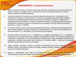 8. Dirigir, coordinar, formular y evaluar la política de desarrollo empresarial y de comercio exterior de
bienes, servicios y tecnología, para lo cual podrá convocar al Consejo Superior de Comercio
Exterior cuando lo considere pertinente.
9. Formular la política de incentivos a la inversión nacional y extranjera, en coordinación con el
Ministerio de Hacienda y Crédito Público; coordinar las estrategias gubernamentales dirigidas a
incrementar la competitividad del país como receptor de inversión extranjera, y adelantar las
negociaciones internacionales en materia de inversión extranjera. La política general de inversión
extranjera se formulará con base en las decisiones que adopte el Consejo Nacional de Política
Económica y Social – CONPES.
10. Formular la política de promoción de exportaciones teniendo en cuenta las recomendaciones que
para el efecto señalen el Consejo Superior de Comercio Exterior, la Junta Directiva del Banco de
Comercio Exterior S.A., Bancoldex y la Junta Asesora de Proexport.
11. Formular dentro del marco de su competencia las políticas relacionadas con la existencia y
funcionamiento de zonas francas; las unidades de desarrollo fronterizo; los sistemas especiales de
importación y exportación, las comercializadoras internacionales, zonas especiales económicas de
exportación y demás instrumentos que promuevan el comercio exterior y velar por la adecuada
aplicación de las disposiciones que se expidan.
12 Dirigir, coordinar, formular y evaluar la política de desarrollo de la micro, pequeña y mediana
empresa, para lo cual podrá convocar al Consejo Superior de Micro, Pequeña y Mediana Empresa
cuando lo considere pertinente.
13. Ejercer la coordinación para definir la posición del país en las diferentes negociaciones
internacionales y velar por el cabal cumplimiento de los compromisos adquiridos en las mismas.
MINCOMERCIO: Funciones Generales
 