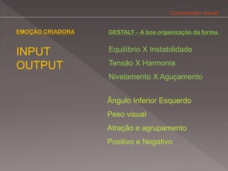 Composição visual


EMOÇÃO CRIADORA   GESTALT – A boa organização da forma.


INPUT             Equilíbrio X Instabilidade

OUTPUT            Tensão X Harmonia
                  Nivelamento X Aguçamento


                  Ângulo Inferior Esquerdo
                  Peso visual
                  Atração e agrupamento
                  Positivo e Negativo
 