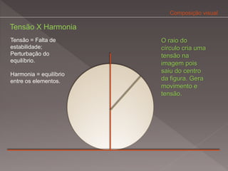 Composição visual

Tensão X Harmonia
Tensão = Falta de       O raio do
estabilidade;           círculo cria uma
Perturbação do          tensão na
equilíbrio.
                        imagem pois
                        saiu do centro
Harmonia = equilíbrio
entre os elementos.     da figura. Gera
                        movimento e
                        tensão.
 