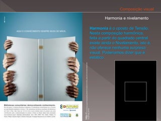 Composição visual

                                                                                                                          Harmonia e nivelamento

                                                                                                                  Harmonia é o oposto de Tensão.
                                                                                                                  Nesta composição harmônica,
                                                                                                                  feita a partir do quadrado central
                                                                                                                  existe ainda o Nivelamento, isto é,
                                                                                                                  não oferece nenhuma surpresa
                                                                                                                  visual. Poderíamos dizer que é
                                                                                                                  estático.




http://www.ecofuturo.org.br/imprensa/titulo/ANUNCIO%20ECOFUTURO_BIBLIOTECAS%20COMUNITARI
                                                                                           AS.jpg/image_preview
 