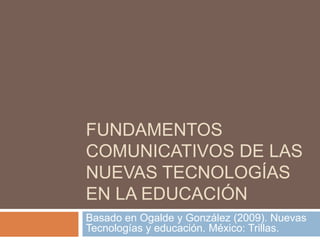 FUNDAMENTOS
COMUNICATIVOS DE LAS
NUEVAS TECNOLOGÍAS
EN LA EDUCACIÓN
Basado en Ogalde y González (2009). Nuevas
Tecnologías y educación. México: Trillas.
 
