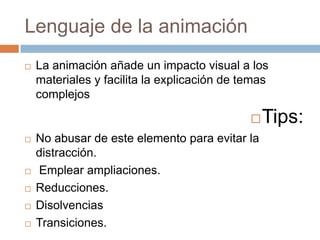 Lenguaje de la animación
   La animación añade un impacto visual a los
    materiales y facilita la explicación de temas
    complejos

                                                Tips:
   No abusar de este elemento para evitar la
    distracción.
   Emplear ampliaciones.
   Reducciones.
   Disolvencias
   Transiciones.
 