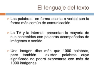 El lenguaje del texto
   Las palabras en forma escrita o verbal son la
    forma más común de comunicación.

   La TV y la internet presentan la mayoría de
    sus contenidos con palabras acompañados de
    imágenes o sonido.

   Una imagen dice más que 1000 palabras,
    pero también        existen palabras cuyo
    significado no podrá expresarse con más de
    1000 imágenes.
 