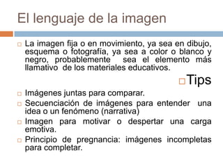 El lenguaje de la imagen
   La imagen fija o en movimiento, ya sea en dibujo,
    esquema o fotografía, ya sea a color o blanco y
    negro, probablemente sea el elemento más
    llamativo de los materiales educativos.
                                               Tips
   Imágenes juntas para comparar.
   Secuenciación de imágenes para entender una
    idea o un fenómeno (narrativa)
   Imagen para motivar o despertar una carga
    emotiva.
   Principio de pregnancia: imágenes incompletas
    para completar.
 