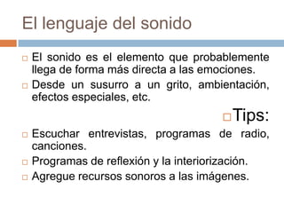 El lenguaje del sonido
   El sonido es el elemento que probablemente
    llega de forma más directa a las emociones.
   Desde un susurro a un grito, ambientación,
    efectos especiales, etc.
                                          Tips:
   Escuchar entrevistas, programas de radio,
    canciones.
   Programas de reflexión y la interiorización.
   Agregue recursos sonoros a las imágenes.
 