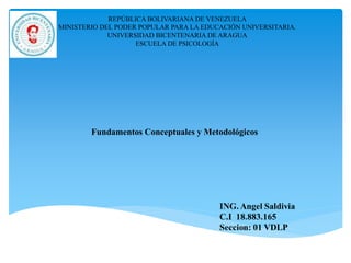 REPÚBLICA BOLIVARIANA DE VENEZUELA
MINISTERIO DEL PODER POPULAR PARA LA EDUCACIÓN UNIVERSITARIA.
UNIVERSIDAD BICENTENARIA DE ARAGUA
ESCUELA DE PSICOLOGÍA
Fundamentos Conceptuales y Metodológicos
 