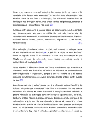 10
tempo e no espaço o potencial explosivo das massas dentro da ordem e do
desejado. John Berger, com Modos de Ver, também nutre tais reflexões: não
estamos diante de uma mera documentação, mas sim de um processo ativo de
fabricação, não de objetos físicos, mas sim de valores e significados, conceitos e
orientações para o ambiente que nos cerca (27).
A História entra aqui como o assunto básico do documentário, sendo o controle
seu elemento-chave. Mas como a história não está sob controle total do
documentarista, este solicita a companhia de outros profissionais para auxiliá-lo:
cientistas sociais, físicos, políticos, empresários, engenheiros e, até mesmo,
revolucionários (28).
Uma motivação primária é o realismo: o objeto está presente no texto por causa
de sua função no mundo histórico(29). E, por fim, a noção de "lição histórica"
como um aspecto central do documentário e como uma manifestação de sua
filiação ao discurso da sobriedade, muda nossas expectativas quanto à
subjetividade e à objetividade (30).
Nessa direção, A. Grimshaw afirma que Vertov experimentou com uma câmera
móvil num mundo em movimento, explorando as mudanças de relacionamentos
entre subjetividade e objetividade, porque o olho da câmera via a si mesmo
enquanto, simultaneamente, observava o mundo, olhando tanto de dentro quanto
de fora (31).
Acreditamos ser este o realizador cuja obra é a referência mais emblemática do
trabalho instigante que o historiador pode fazer com imagens, pois nos mostra
claramente que através da prática audiovisual a percepção humana encontrou a
própria intimidade da elaboração como um espaço de aparência que, por si só,
também é análise: "Diante do aparato construtor de imagens, minha interação é de
outra ordem: envolve um olho que não vejo e não me vê, que é olho porque
substitui o meu, porque me conduz de bom grado ao seu lugar para eu enxergar
mais... ou talvez menos. Dado inalienável de minha experiência, o olhar fabricado
é constante oferta de pontos de vista. Enxergar efetivamente mais, sem recusá-lo,
 