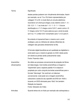 102
Termo Significado
destas perdas poderem ser virtualmente eliminadas. Assim
por exemplo, se os '1's e '0's forem representados por
voltagem 1V e 0V, é muito fácil um circuito eletrônico
reconstruir um sinal que chegou a seu destino como 1 - 0 -
0,8 - 0,3 - 1 - 1 ao invés de 1 - 0 - 1 - 0 - 1 - 1 (houve
danificação e o '1 V' chegou como '0,8 V', assim como o '0
V' chegou como '0,3 V') pois sabe-se que o sinal só pode
ser 0 ou 1 V, então 0,8 é 'consertado' para 1 e 0,3 para 0 .
No entanto é impossível fazer o mesmo com o sinal
analógico, pois os milhares de valores diferentes de
voltagem são gravados diretamente na fita.
O formato digital beneficia-se em qualidade ao digitalizar o
sinal assim que o mesmo é gerado no CCD: deste ponto
em diante as perdas serão praticamente nulas.
Fonte: Fazendo vídeo
Anamórfico
(Anamorphic)
Se refere ao processo convencional de projeção de filmes
em telas largas. Com lentes anamórficas a imagem é
"espremida" para o aspecto padrão 4:3 e depois é
projetada por outro conjunto de lentes anamórficas para o
formato "tela larga". Se você tem um televisor
convencional, você pode ver a imagem anamórfica
colocando a saída do seu aparelho de DVD em 16x9 e
tocando um DVD otimizado para 16x9. Ver também
Relação de Aspecto
Fonte: Glossário de Vídeo
Anti-alias Quando letras de um título por exemplo são sobrepostas a
 