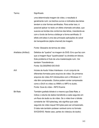 103
Termo Significado
uma determinada imagem de vídeo, o resultado é
geralmente ruim: os trechos curvos e inclinados das letras
tendem a criar formas serrilhadas. Para evitar isso, é
possível aplicar no texto um efeito chamado anti-alias, que
suaviza as bordas dos contornos das letras, mesclando-as
com o fundo de forma a disfarçar a forma serrilhada. O
efeito anti-alias é uma das principais aplicações do canal
de transparência (alpha channel) da imagem.
Fonte: Glossário de termos de video
Artefatos (Artifact) Defeitos de "quebra" na imagem do DVD. Erro que faz com
que a imagem fique "quadriculada" ou dividida em blocos.
Este problema é fruto de uma masterização ruim. Ver
também Transferência
Fonte: GLOSSÁRIO DO DVD
AVI Iniciais de Audio Video Interleave - é um conjunto de
diferentes formatos para arquivos de video. Os primeiros
arquivos de vídeo AVI introduzidos com o Windows 3.1
não têm compressão. Outros podem conter compressão
como o DivX no vídeo ou WMA e o MP3 no áudio.
Fonte: Guia do vídeo - INFO Exame
Bit Rate Também grafado bitrate é o mesmo que Data Rate, e
indica o volume de dados transferido a cada segundo em
um fluxo de áudio ou de vídeo. Se o vídeo tiver o bitrate
constante de 150 bytes/seg, isto significa que cada
segundo de vídeo requer150 bytes para ser armazenado.
O data rate também podeser variável como no formato
SVCD/DVD. Neste caso, partes do vídeo(ou do áudio)
 